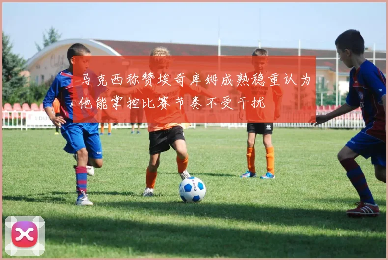马克西称赞埃奇库姆成熟稳重认为他能掌控比赛节奏不受干扰