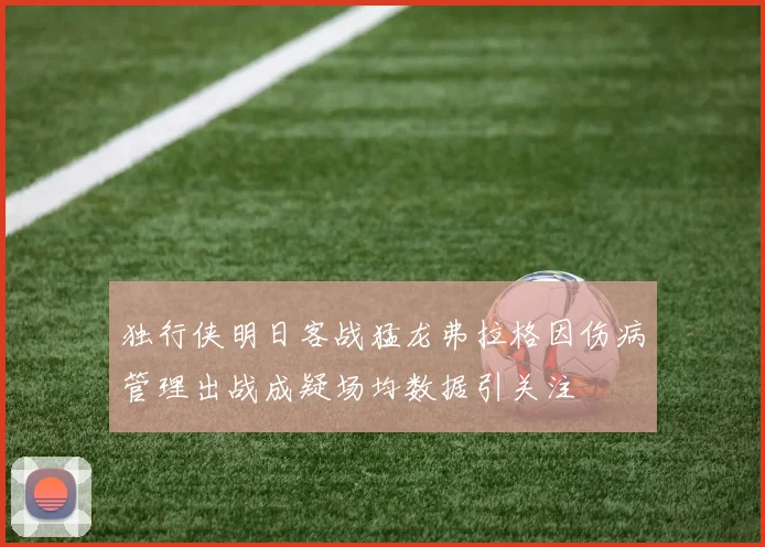 独行侠明日客战猛龙弗拉格因伤病管理出战成疑场均数据引关注