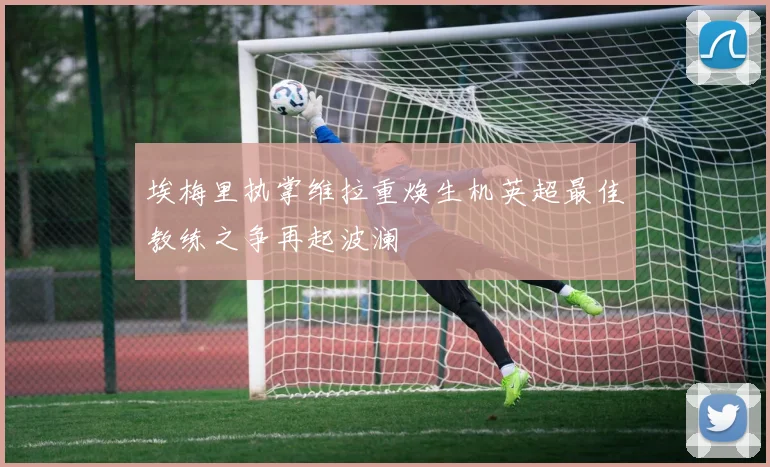 埃梅里执掌维拉重焕生机英超最佳教练之争再起波澜