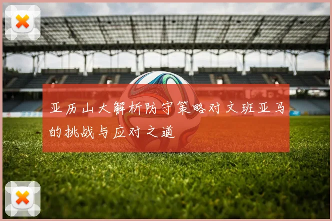 亚历山大解析防守策略对文班亚马的挑战与应对之道