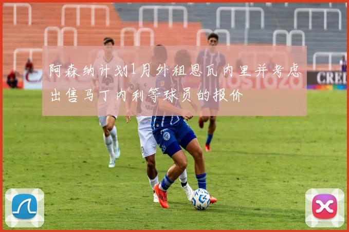 阿森纳计划1月外租恩瓦内里并考虑出售马丁内利等球员的报价