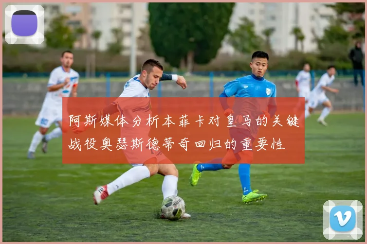 阿斯媒体分析本菲卡对皇马的关键战役奥瑟斯德蒂奇回归的重要性
