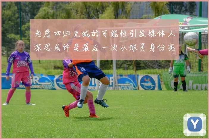 老詹回归克城的可能性引发媒体人深思或许是最后一次以球员身份亮相