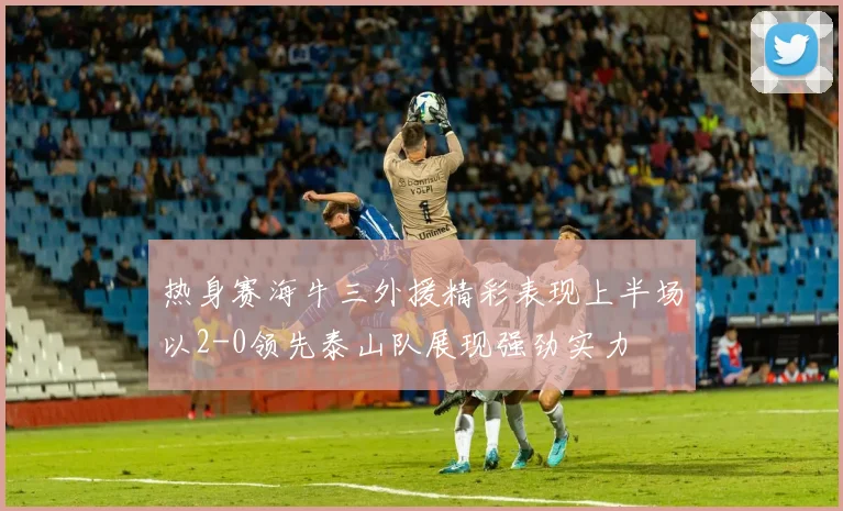 热身赛海牛三外援精彩表现上半场以2-0领先泰山队展现强劲实力