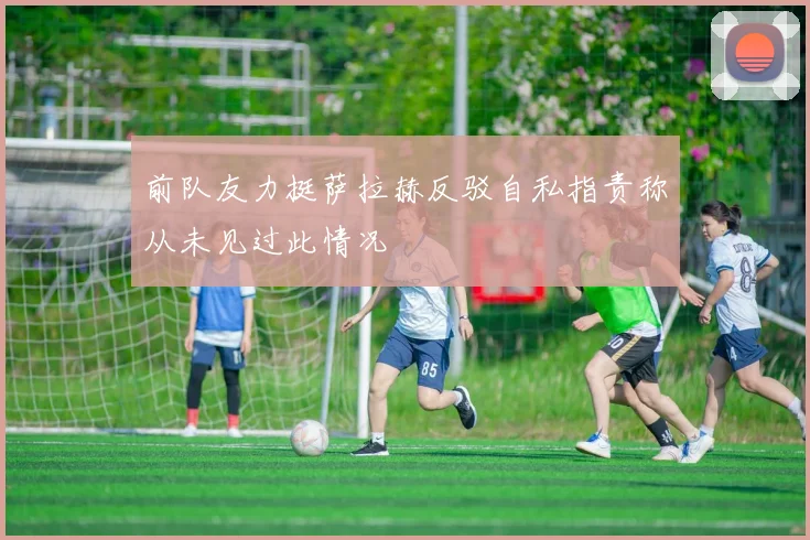前队友力挺萨拉赫反驳自私指责称从未见过此情况