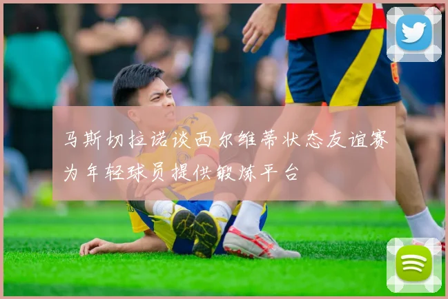 马斯切拉诺谈西尔维蒂状态友谊赛为年轻球员提供锻炼平台