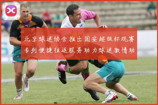 北京球迷协会推出国安超级杯观赛专列便捷往返服务助力球迷激情助阵