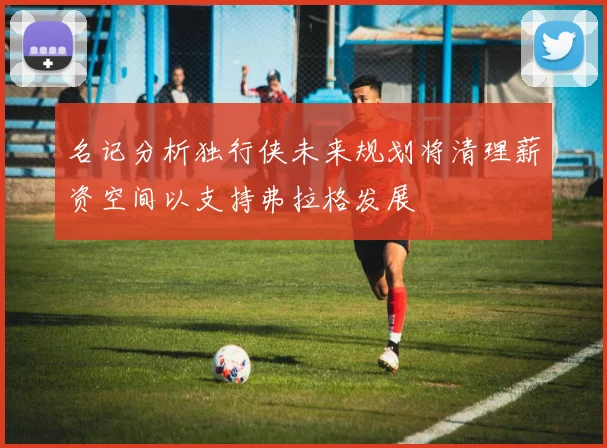 名记分析独行侠未来规划将清理薪资空间以支持弗拉格发展