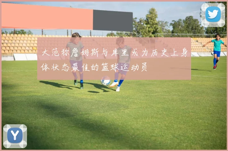 大范称詹姆斯与库里或为历史上身体状态最佳的篮球运动员