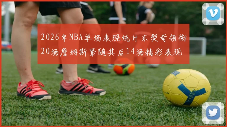 2026年NBA单场表现统计东契奇领衔20场詹姆斯紧随其后14场精彩表现