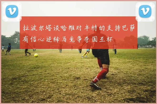 拉波尔塔谈哈维对丰特的支持巴萨有信心逆转马竞争夺国王杯