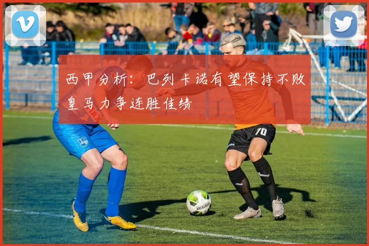 西甲分析：巴列卡诺有望保持不败皇马力争连胜佳绩