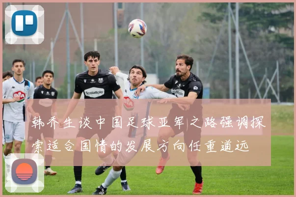 韩乔生谈中国足球亚军之路强调探索适合国情的发展方向任重道远