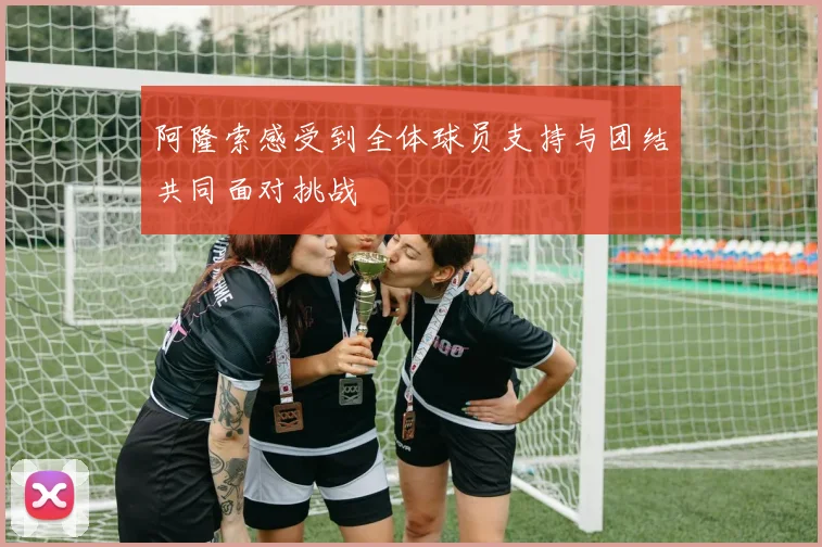 阿隆索感受到全体球员支持与团结共同面对挑战