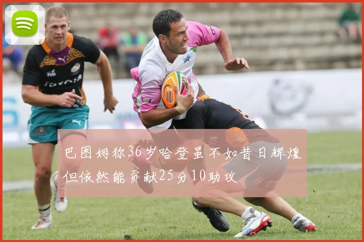 巴图姆称36岁哈登虽不如昔日辉煌但依然能贡献25分10助攻