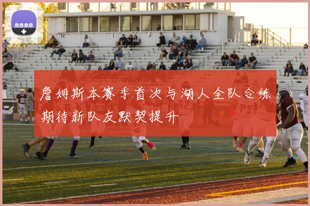 詹姆斯本赛季首次与湖人全队合练期待新队友默契提升