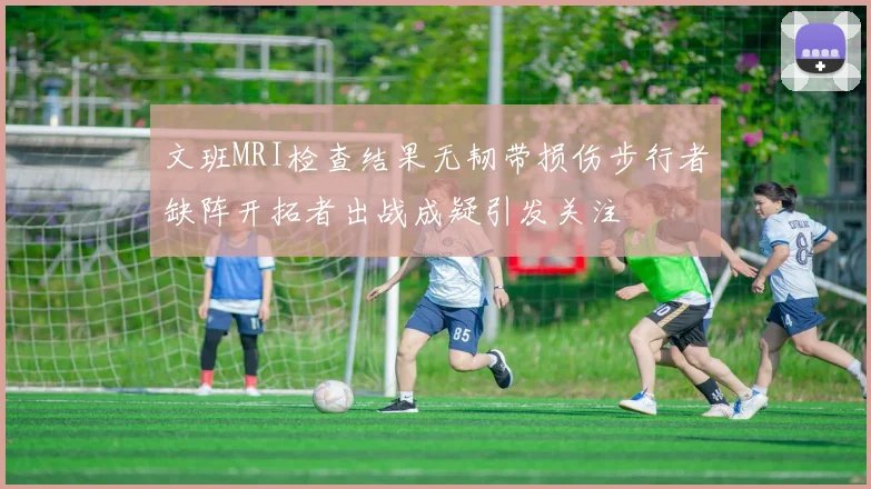 文班MRI检查结果无韧带损伤步行者缺阵开拓者出战成疑引发关注