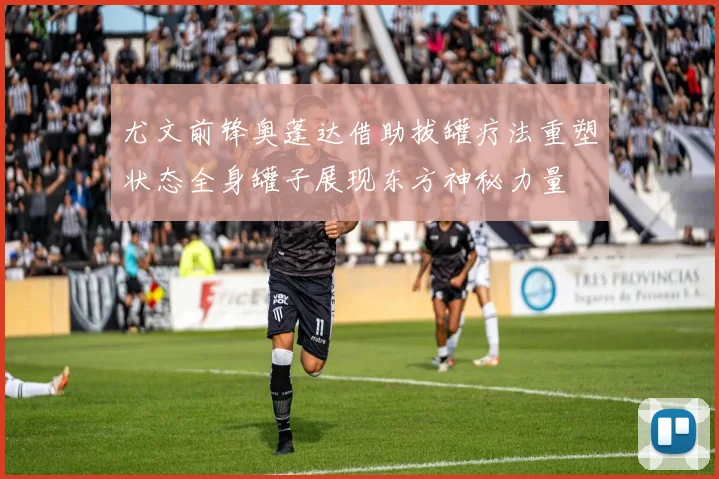 尤文前锋奥蓬达借助拔罐疗法重塑状态全身罐子展现东方神秘力量