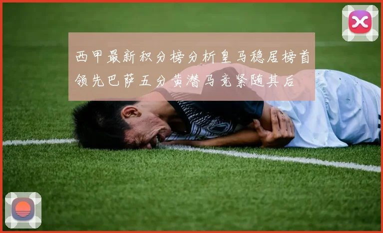 西甲最新积分榜分析皇马稳居榜首领先巴萨五分黄潜马竞紧随其后