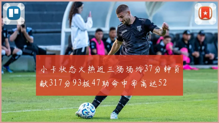 小卡状态火热近三场场均37分钟贡献317分93板47助命中率高达52