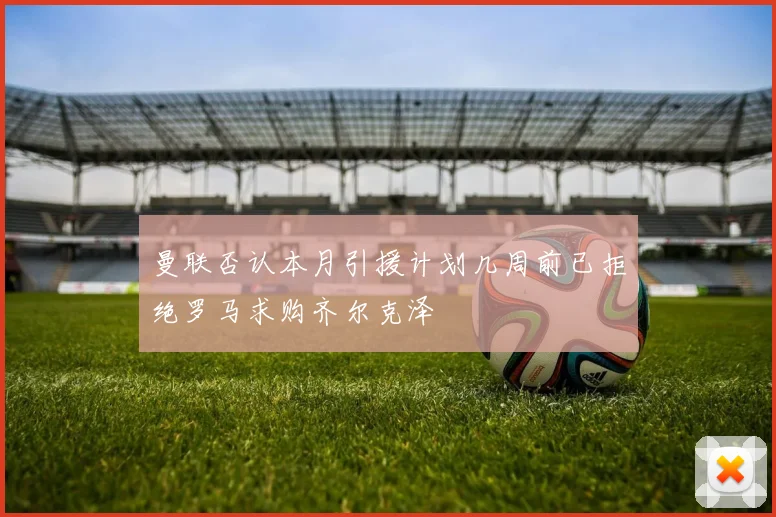 曼联否认本月引援计划几周前已拒绝罗马求购齐尔克泽