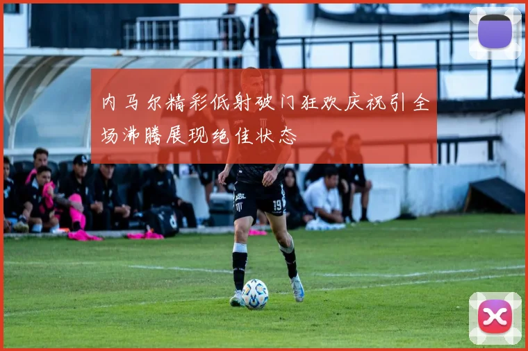 内马尔精彩低射破门狂欢庆祝引全场沸腾展现绝佳状态
