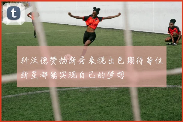 科沃德赞扬新秀表现出色期待每位新星都能实现自己的梦想