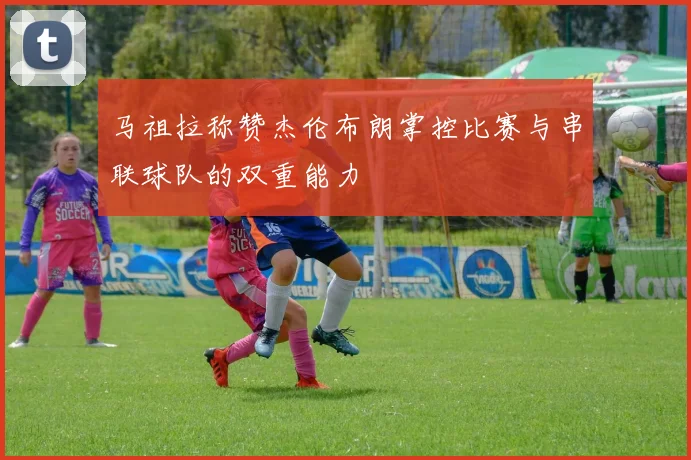 马祖拉称赞杰伦布朗掌控比赛与串联球队的双重能力