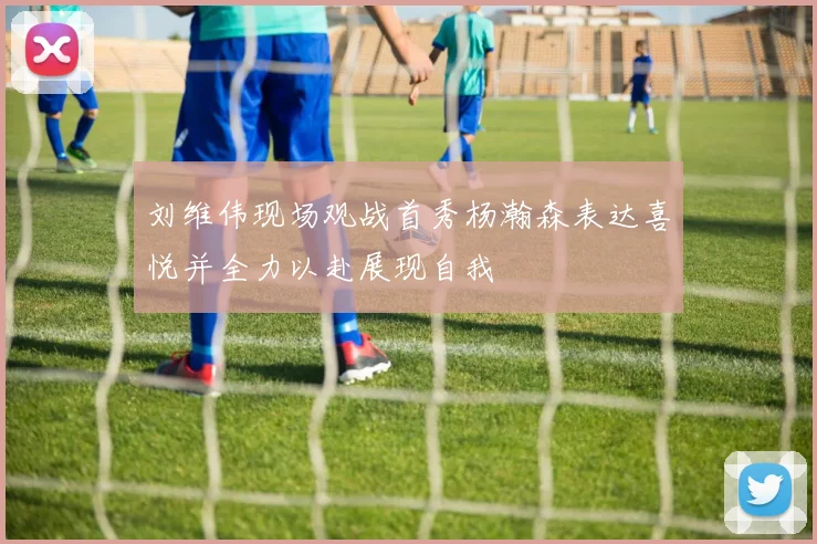 刘维伟现场观战首秀杨瀚森表达喜悦并全力以赴展现自我