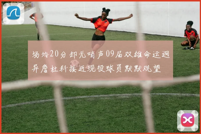 场均20分却无哨声09届双雄命运迥异詹杜科接近现役球员默默观望