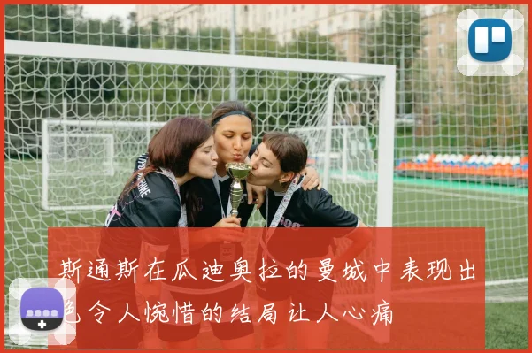斯通斯在瓜迪奥拉的曼城中表现出色令人惋惜的结局让人心痛