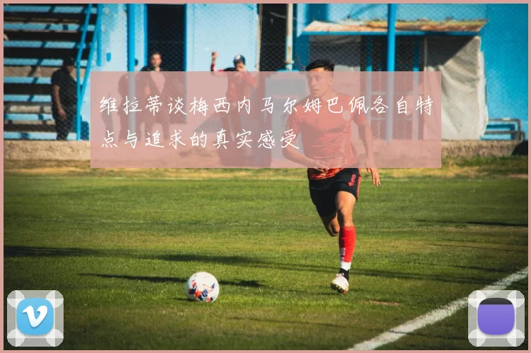 维拉蒂谈梅西内马尔姆巴佩各自特点与追求的真实感受