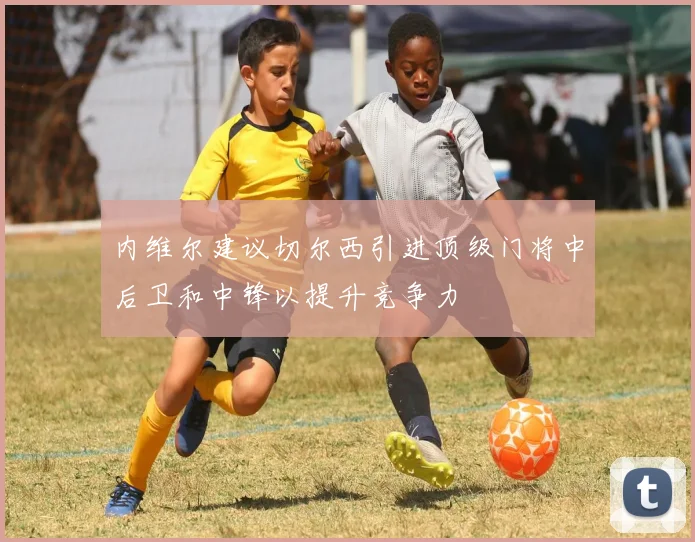 内维尔建议切尔西引进顶级门将中后卫和中锋以提升竞争力