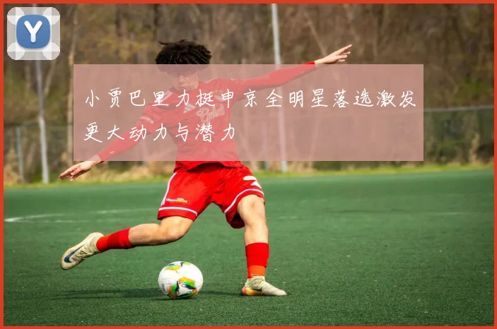 小贾巴里力挺申京全明星落选激发更大动力与潜力