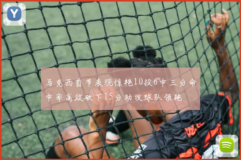 马克西首节表现惊艳10投6中三分命中率高效砍下15分助攻球队领跑