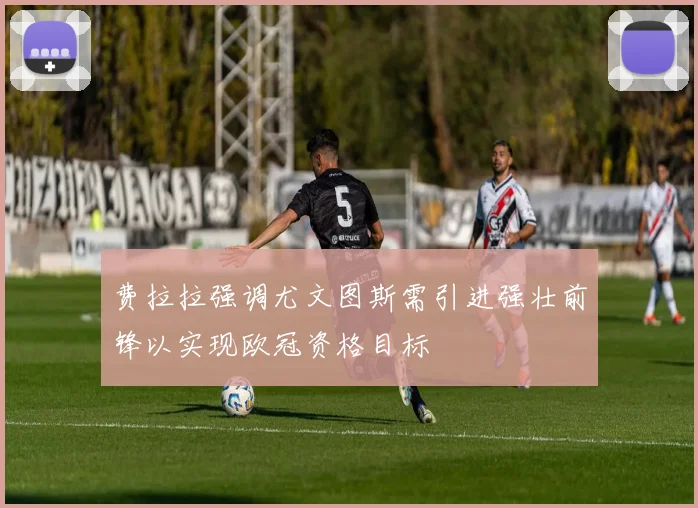 费拉拉强调尤文图斯需引进强壮前锋以实现欧冠资格目标