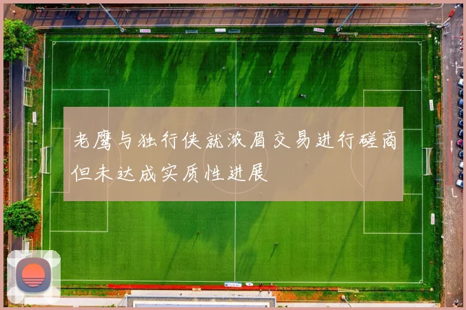 老鹰与独行侠就浓眉交易进行磋商但未达成实质性进展