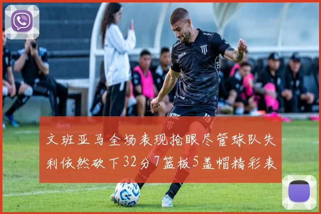文班亚马全场表现抢眼尽管球队失利依然砍下32分7篮板5盖帽精彩表现令人赞叹