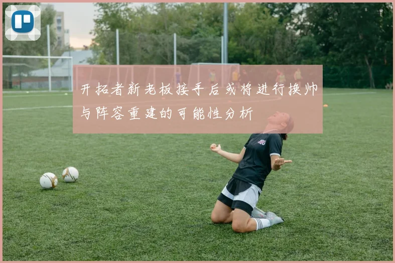 开拓者新老板接手后或将进行换帅与阵容重建的可能性分析