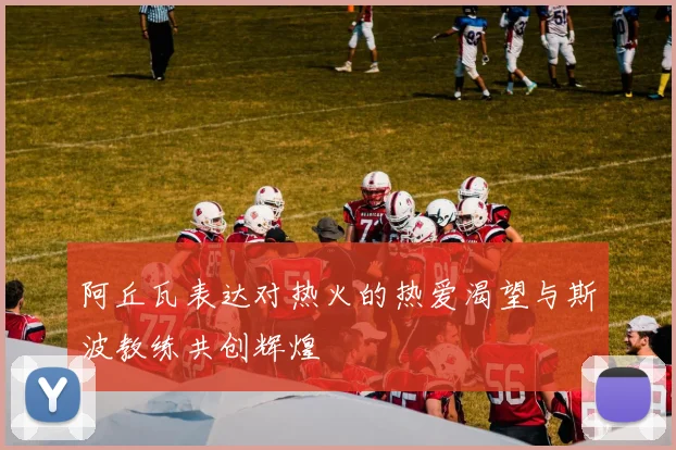 阿丘瓦表达对热火的热爱渴望与斯波教练共创辉煌