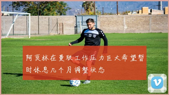阿莫林在曼联工作压力巨大希望暂时休息几个月调整状态